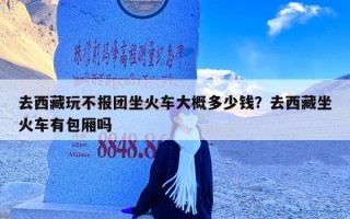 去西藏玩不报团坐火车大概多少钱？去西藏坐火车有包厢吗
