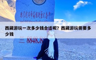 西藏游玩一次多少钱合适呢？西藏游玩需要多少钱