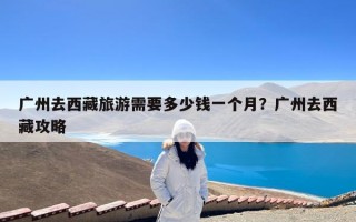 广州去西藏旅游需要多少钱一个月？广州去西藏攻略