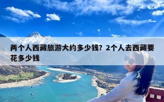 两个人西藏旅游大约多少钱？2个人去西藏要花多少钱