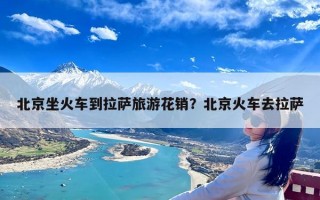 北京坐火车到拉萨旅游花销？北京火车去拉萨