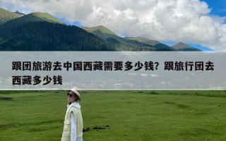 跟团旅游去中国西藏需要多少钱？跟旅行团去西藏多少钱