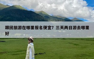 跟团旅游在哪里报名便宜？三天两日游去哪里好