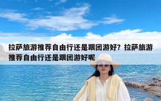 拉萨旅游推荐自由行还是跟团游好？拉萨旅游推荐自由行还是跟团游好呢