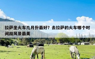 拉萨坐火车几月份最好？去拉萨的火车哪个时间段风景最美