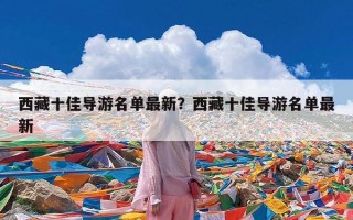 西藏十佳导游名单最新？西藏十佳导游名单最新