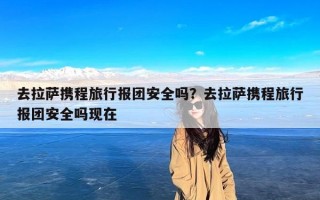 去拉萨携程旅行报团安全吗？去拉萨携程旅行报团安全吗现在