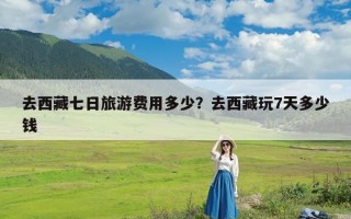 去西藏七日旅游费用多少？去西藏玩7天多少钱