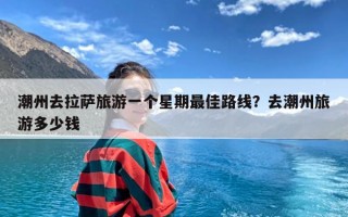 潮州去拉萨旅游一个星期最佳路线？去潮州旅游多少钱
