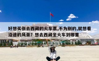 好想买张去西藏的火车票,不为别的,就想看沿途的风景？想去西藏坐火车到哪里