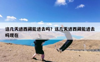 这几天进西藏能进去吗？这几天进西藏能进去吗现在