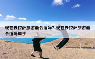 现在去拉萨旅游最合适吗？现在去拉萨旅游最合适吗知乎