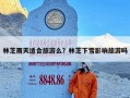 林芝雨天适合旅游么？林芝下雪影响旅游吗