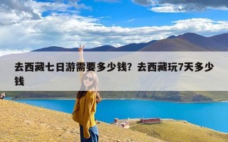 去西藏七日游需要多少钱？去西藏玩7天多少钱