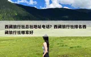 西藏旅行社总社地址电话？西藏旅行社排名西藏旅行社哪家好