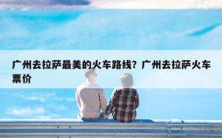 广州去拉萨最美的火车路线？广州去拉萨火车票价