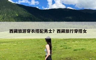 西藏旅游穿衣搭配男士？西藏旅行穿搭女