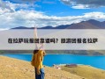 在拉萨玩报团靠谱吗？旅游团报名拉萨