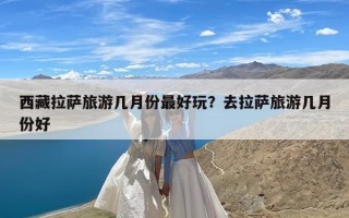 西藏拉萨旅游几月份最好玩？去拉萨旅游几月份好