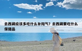 去西藏应该多吃什么补阳气？去西藏要吃什么保健品