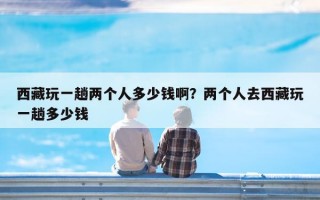 西藏玩一趟两个人多少钱啊？两个人去西藏玩一趟多少钱
