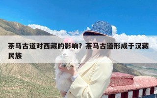 茶马古道对西藏的影响？茶马古道形成于汉藏民族