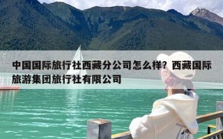 中国国际旅行社西藏分公司怎么样？西藏国际旅游集团旅行社有限公司