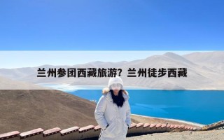 兰州参团西藏旅游？兰州徒步西藏