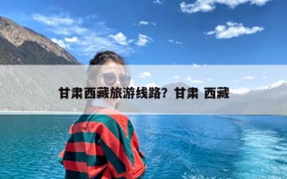 甘肃西藏旅游线路？甘肃 西藏
