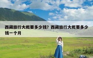 西藏旅行大概要多少钱？西藏旅行大概要多少钱一个月