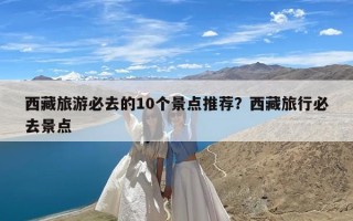 西藏旅游必去的10个景点推荐？西藏旅行必去景点