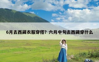 6月去西藏衣服穿搭？六月中旬去西藏穿什么