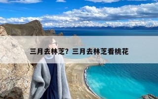 三月去林芝？三月去林芝看桃花