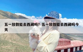 五一放假能去西藏吗？五一放假能去西藏吗今天