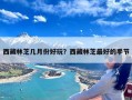 西藏林芝几月份好玩？西藏林芝最好的季节