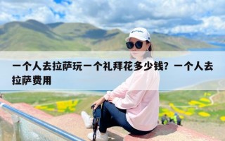 一个人去拉萨玩一个礼拜花多少钱？一个人去拉萨费用