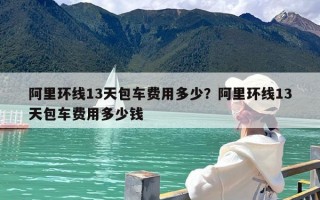 阿里环线13天包车费用多少？阿里环线13天包车费用多少钱