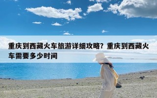 重庆到西藏火车旅游详细攻略？重庆到西藏火车需要多少时间