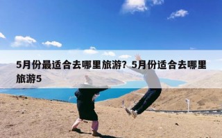 5月份最适合去哪里旅游？5月份适合去哪里旅游5
