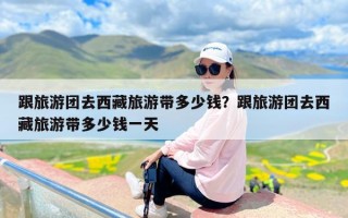 跟旅游团去西藏旅游带多少钱？跟旅游团去西藏旅游带多少钱一天