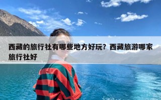 西藏的旅行社有哪些地方好玩？西藏旅游哪家旅行社好