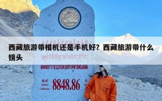 西藏旅游带相机还是手机好？西藏旅游带什么镜头