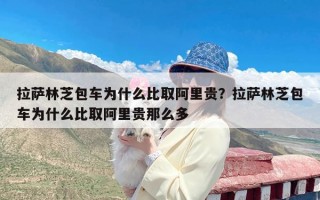 拉萨林芝包车为什么比取阿里贵？拉萨林芝包车为什么比取阿里贵那么多