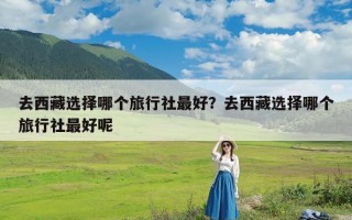 去西藏选择哪个旅行社最好？去西藏选择哪个旅行社最好呢