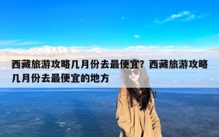 西藏旅游攻略几月份去最便宜？西藏旅游攻略几月份去最便宜的地方