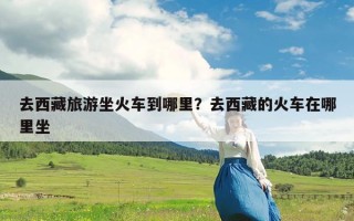 去西藏旅游坐火车到哪里？去西藏的火车在哪里坐