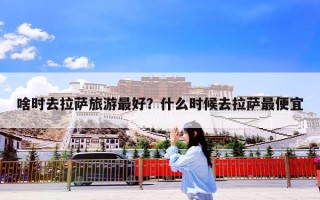 啥时去拉萨旅游最好？什么时候去拉萨最便宜