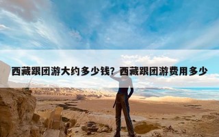 西藏跟团游大约多少钱？西藏跟团游费用多少