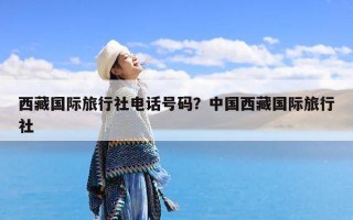西藏国际旅行社电话号码？中国西藏国际旅行社