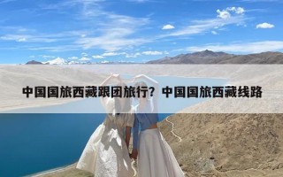 中国国旅西藏跟团旅行？中国国旅西藏线路